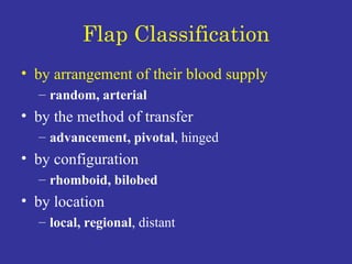 Flap Classification by arrangement of their blood supply random, arterial by the method of transfer advancement, pivotal , hinged  by configuration rhomboid, bilobed by location  local, regional , distant 