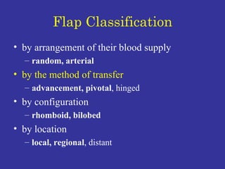 Flap Classification by arrangement of their blood supply random, arterial by the method of transfer advancement, pivotal , hinged  by configuration rhomboid, bilobed by location  local, regional , distant 