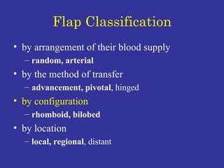 Flap Classification by arrangement of their blood supply random, arterial by the method of transfer advancement, pivotal , hinged  by configuration rhomboid, bilobed by location  local, regional , distant 