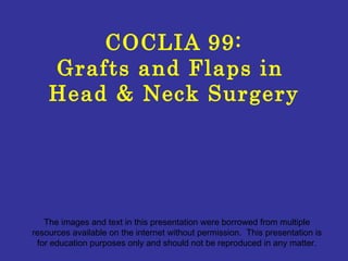 COCLIA 99: Grafts and Flaps in  Head & Neck Surgery The images and text in this presentation were borrowed from multiple resources available on the internet without permission.  This presentation is for education purposes only and should not be reproduced in any matter. 