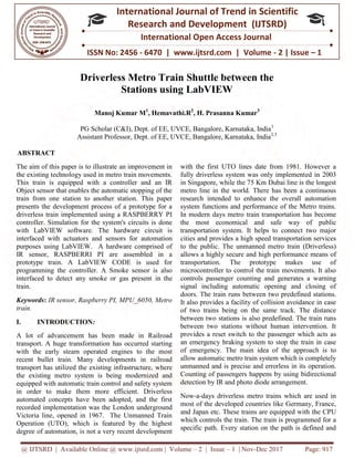 @ IJTSRD | Available Online @ www.ijtsrd.com
ISSN No: 2456
International
Research
Driverless Metro
Stations u
Manoj Kumar M
PG Scholar (C&I), Dept. of EE, UVCE, Bangalore, Karnataka, India
Assistant Professor, Dept. of EE, UVCE, Bangalore, Karnataka, India
ABSTRACT
The aim of this paper is to illustrate an improvement in
the existing technology used in metro train movements.
This train is equipped with a controller and an IR
Object sensor that enables the automatic stopping of the
train from one station to another station. This paper
presents the development process of a prototype for a
driverless train implemented using a RASPBERRY PI
controller. Simulation for the system's circuits is done
with LabVIEW software. The hardware circuit is
interfaced with actuators and sensors for automation
purposes using LabVIEW. A hardware comprised of
IR sensor, RASPBERRI PI are assembled in a
prototype train. A LabVIEW CODE is used for
programming the controller. A Smoke sensor is also
interfaced to detect any smoke or gas present
train.
Keywords: IR sensor, Raspberry PI, MPU_6050, Metro
train.
I. INTRODUCTION:
A lot of advancement has been made in Railroad
transport. A huge transformation has occurred starting
with the early steam operated engines to the most
recent bullet train. Many developments in railroad
transport has utilized the existing infrastructure, w
the existing metro system is being modernized and
equipped with automatic train control and safety system
in order to make them more efficient. Driverless
automated concepts have been adopted, and the first
recorded implementation was the London under
Victoria line, opened in 1967. The Unmanned Train
Operation (UTO), which is featured by the highest
degree of automation, is not a very recent development
@ IJTSRD | Available Online @ www.ijtsrd.com | Volume – 2 | Issue – 1 | Nov-Dec 2017
ISSN No: 2456 - 6470 | www.ijtsrd.com | Volume
International Journal of Trend in Scientific
Research and Development (IJTSRD)
International Open Access Journal
Driverless Metro Train Shuttle between the
Stations using LabVIEW
Manoj Kumar M1
, Hemavathi.R2
, H. Prasanna Kumar3
PG Scholar (C&I), Dept. of EE, UVCE, Bangalore, Karnataka, India
Assistant Professor, Dept. of EE, UVCE, Bangalore, Karnataka, India
The aim of this paper is to illustrate an improvement in
the existing technology used in metro train movements.
This train is equipped with a controller and an IR
Object sensor that enables the automatic stopping of the
ation. This paper
presents the development process of a prototype for a
driverless train implemented using a RASPBERRY PI
controller. Simulation for the system's circuits is done
with LabVIEW software. The hardware circuit is
sensors for automation
A hardware comprised of
assembled in a
prototype train. A LabVIEW CODE is used for
programming the controller. A Smoke sensor is also
interfaced to detect any smoke or gas present in the
IR sensor, Raspberry PI, MPU_6050, Metro
A lot of advancement has been made in Railroad
transport. A huge transformation has occurred starting
with the early steam operated engines to the most
recent bullet train. Many developments in railroad
transport has utilized the existing infrastructure, where
the existing metro system is being modernized and
equipped with automatic train control and safety system
in order to make them more efficient. Driverless
automated concepts have been adopted, and the first
recorded implementation was the London underground
Victoria line, opened in 1967. The Unmanned Train
Operation (UTO), which is featured by the highest
degree of automation, is not a very recent development
with the first UTO lines date from 1981. However a
fully driverless system was only implement
in Singapore, while the 75 Km Dubai line is the longest
metro line in the world. There has been a continuous
research intended to enhance the overall automation
system functions and performance of the Metro trains.
In modern days metro train tr
the most economical and safe way of public
transportation system. It helps to connect two major
cities and provides a high speed transportation services
to the public. The unmanned metro train (Driverless)
allows a highly secure and high performance means of
transportation. The prototype makes use of
microcontroller to control the train movements. It also
controls passenger counting and generates a warning
signal including automatic opening and closing of
doors. The train runs between two predefined stations.
It also provides a facility of collision avoidance in case
of two trains being on the same track. The distance
between two stations is also predefined. The train runs
between two stations without human intervention. It
provides a reset switch to the passenger which acts as
an emergency braking system to stop the train in case
of emergency. The main idea of the approach is to
allow automatic metro train system which is completely
unmanned and is precise and errorless in its operati
Counting of passengers happens by using bidirectional
detection by IR and photo diode arrangement.
Now-a-days driverless metro trains which are used in
most of the developed countries like Germany, France,
and Japan etc. These trains are equipped with
which controls the train. The train is programmed for a
specific path. Every station on the path is defined and
Dec 2017 Page: 917
| www.ijtsrd.com | Volume - 2 | Issue – 1
Scientific
(IJTSRD)
International Open Access Journal
Train Shuttle between the
PG Scholar (C&I), Dept. of EE, UVCE, Bangalore, Karnataka, India1
Assistant Professor, Dept. of EE, UVCE, Bangalore, Karnataka, India2,3
with the first UTO lines date from 1981. However a
fully driverless system was only implemented in 2003
in Singapore, while the 75 Km Dubai line is the longest
metro line in the world. There has been a continuous
research intended to enhance the overall automation
system functions and performance of the Metro trains.
In modern days metro train transportation has become
the most economical and safe way of public
transportation system. It helps to connect two major
cities and provides a high speed transportation services
to the public. The unmanned metro train (Driverless)
high performance means of
transportation. The prototype makes use of
microcontroller to control the train movements. It also
controls passenger counting and generates a warning
signal including automatic opening and closing of
n two predefined stations.
It also provides a facility of collision avoidance in case
of two trains being on the same track. The distance
between two stations is also predefined. The train runs
between two stations without human intervention. It
reset switch to the passenger which acts as
an emergency braking system to stop the train in case
of emergency. The main idea of the approach is to
allow automatic metro train system which is completely
unmanned and is precise and errorless in its operation.
Counting of passengers happens by using bidirectional
detection by IR and photo diode arrangement.
days driverless metro trains which are used in
most of the developed countries like Germany, France,
and Japan etc. These trains are equipped with the CPU
which controls the train. The train is programmed for a
specific path. Every station on the path is defined and
 