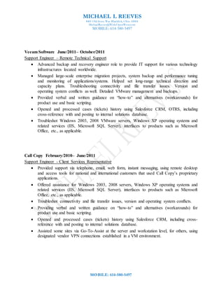 MICHAEL L REEVES
8401 Old Ivory Way Blacklick, Ohio 43004
MichaelReeves@WideOpenWest.com
MOBILE: 614-580-5497
MOBILE: 614-580-5497
Veeam Software June/2011– October/2011
Support Engineer – Remote Technical Support
 Advanced backup and recovery engineer role to provide IT support for various technology
infrastructures located worldwide.
 Managed large-scale enterprise migration projects, system backup and performance tuning
and monitoring of applications/systems. Helped set long-range technical direction and
capacity plans. Troubleshooting connectivity and file transfer issues. Version and
operating system conflicts as well. Detailed VMware management and backups.
 Provided verbal and written guidance on “how-to” and alternatives (workarounds) for
product use and basic scripting.
 Opened and processed cases (tickets) history using Salesforce CRM, OTRS, including
cross-reference with and posting to internal solutions database.
 Troubleshot Windows 2003, 2008 VMware servers, Windows XP operating systems and
related services (IIS, Microsoft SQL Server), interfaces to products such as Microsoft
Office, etc., as applicable.
Call Copy February/2010– June/2011
Support Engineer - Client Services Representative
 Provided support via telephone, email, web form, instant messaging, using remote desktop
and access tools for national and international customers that used Call Copy’s proprietary
applications.
 Offered assistance for Windows 2003, 2008 servers, Windows XP operating systems and
related services (IIS, Microsoft SQL Server), interfaces to products such as Microsoft
Office, etc., as applicable.
 Troubleshot connectivity and file transfer issues, version and operating system conflicts.
 Providing verbal and written guidance on “how-to” and alternatives (workarounds) for
product use and basic scripting.
 Opened and processed cases (tickets) history using Salesforce CRM, including cross-
reference with and posting to internal solutions database.
 Assisted some sites via Go-To-Assist at the server and workstation level, for others, using
designated vendor VPN connections established in a VM environment.
 