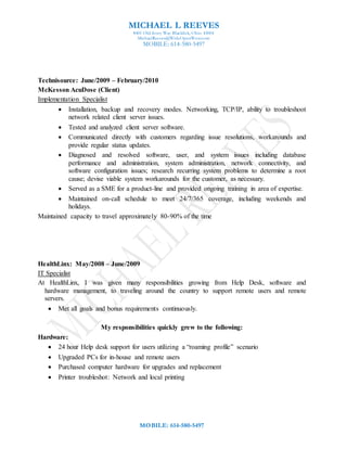 MICHAEL L REEVES
8401 Old Ivory Way Blacklick, Ohio 43004
MichaelReeves@WideOpenWest.com
MOBILE: 614-580-5497
MOBILE: 614-580-5497
Technisource: June/2009 – February/2010
McKesson AcuDose (Client)
Implementation Specialist
 Installation, backup and recovery modes. Networking, TCP/IP, ability to troubleshoot
network related client server issues.
 Tested and analyzed client server software.
 Communicated directly with customers regarding issue resolutions, workarounds and
provide regular status updates.
 Diagnosed and resolved software, user, and system issues including database
performance and administration, system administration, network connectivity, and
software configuration issues; research recurring system problems to determine a root
cause; devise viable system workarounds for the customer, as necessary.
 Served as a SME for a product-line and provided ongoing training in area of expertise.
 Maintained on-call schedule to meet 24/7/365 coverage, including weekends and
holidays.
Maintained capacity to travel approximately 80-90% of the time
HealthLinx: May/2008 – June/2009
IT Specialist
At HealthLinx, I was given many responsibilities growing from Help Desk, software and
hardware management, to traveling around the country to support remote users and remote
servers.
 Met all goals and bonus requirements continuously.
My responsibilities quickly grew to the following:
Hardware:
 24 hour Help desk support for users utilizing a “roaming profile” scenario
 Upgraded PCs for in-house and remote users
 Purchased computer hardware for upgrades and replacement
 Printer troubleshot: Network and local printing
 
