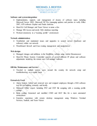 MICHAEL L REEVES
8401 Old Ivory Way Blacklick, Ohio 43004
MichaelReeves@WideOpenWest.com
MOBILE: 614-580-5497
MOBILE: 614-580-5497
Software and system integration:
 Implementation, support, and management of dozens of software types including
Microsoft Server 2003, Microsoft XP Pro (managing updates and patches as well), Office
2007, ATS software Gopher and Panda Antivirus
 ShoreTel Call Manager and Team Viewer to name a few
 Manage MS Access and newly SQL database reporting
 Worked extensively in a “roaming profile” environment
Network administration:
 Troubleshot and maintained issues and upgrades to several servers (hardware and
software) within our network
 WatchGuard firewall and Cisco routing management and manipulation
Web design:
 Managed changes and additions to the Healthlinx website using Adobe Dreamweaver
 ShoreTel Phone System: Controlled aspects of several different IP phone and software
adjustments including the remote user Call manager software
Off-Site Maintenance and Service:
 Traveled to multiple remote users around the country for network setup and
troubleshooting on a regular basis
Extensively Used:
 Alarm System: Added and removed new and resigned employees through a HAI software
tool for our building remotely and locally
 Microsoft Office expert: Including PST and OST file assigning with a roaming profile
settings
 Basic coding: Generated and modified CMD and BAT files for a more automated
environment
 Extensive experience with remote desktop management using Windows Terminal
Services, Sunbelt, and Team Viewer
 