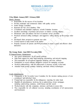 MICHAEL L REEVES
8401 Old Ivory Way Blacklick, Ohio 43004
MichaelReeves@WideOpenWest.com
MOBILE: 614-580-5497
MOBILE: 614-580-5497
3 Day Blinds: January/2007- February/2008
District Manager
 Responsible for the success of two locations
 Provide residential and commercial clients with quality service
 Senior Design Consultant
 Reported all P & L for Columbus, Ohio
 Coordinated and scheduled employees at both Columbus locations
 Excellent knowledge of products and services in window covering industry
 Maximized sales and enhance the level of customer service provided
 Practiced advanced selling techniques and suggestive selling driving up the average order
size
 Developed client prospects to generate new sales
 Created reports to study trends in the market
 Properly executed all systems and POS procedures to ensure a quick and efficient client
interaction
The Grange Bank: June/2003-November/2006
IT Support/System Administrator
 Site system administrator for all current software
 Help Desk support for entire bank including reformatting and network mapping
 Was responsible for all software upgrades including anti-virus software
 Participated in several software integration projects for managing accounts
 Worked collaboratively with law enforcement to increase security in the bank
 Attended bank security seminars including anti-bank robbery technologies
Credit Administration
 Participated in the bi-weekly Loan Committee for the decision making process of new
commercial and individual loans
 Created and was responsible for the delinquency reporting for entire bank
 Handled all subordinations involving the re-underwriting of new mortgages
including underwriting summary, credit bureau and title search
 Worked directly with title companies, attorneys and banks to assess risks
 Was responsible for all collateral recovery, including coordination of all repossessions
and foreclosures
 