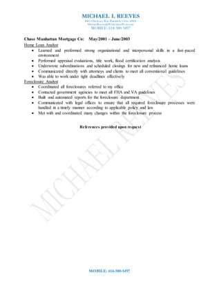 MICHAEL L REEVES
8401 Old Ivory Way Blacklick, Ohio 43004
MichaelReeves@WideOpenWest.com
MOBILE: 614-580-5497
MOBILE: 614-580-5497
Chase Manhattan Mortgage Co: May/2001 – June/2003
Home Loan Analyst
 Learned and preformed strong organizational and interpersonal skills in a fast-paced
environment
 Performed appraisal evaluations, title work, flood certification analysis
 Underwrote subordinations and scheduled closings for new and refinanced home loans
 Communicated directly with attorneys and clients to meet all conventional guidelines
 Was able to work under tight deadlines effectively
Foreclosure Analyst
 Coordinated all foreclosures referred to my office
 Contacted government agencies to meet all FHA and VA guidelines
 Built and automated reports for the foreclosure department
 Communicated with legal offices to ensure that all required foreclosure processes were
handled in a timely manner according to applicable policy and law
 Met with and coordinated many changes within the foreclosure process
References provided upon request
 