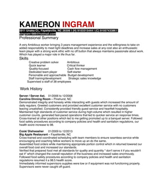 KAMERON INGRAM
5911 Unaka Ct., Fayetteville, NC 28306 | (H) 9103315444 | (C) 9105743386 |
kingram1989@hotmail.com
Professional Summary
A very Ambitious worker bringing 3 years management experience and the willingness to take on
added responsibility to meet tight deadlines and increase sales at any cost also an enthusiastic
team player with a strong work ethic with no off button that always maintains passionate about work.
Which has played a major role in life thus far.
Skills
Creative problem solver Ambitious
Quick learner Critical thinker
Quality-focused Cash ﬂow management
Dedicated team player Self-starter
Personable and approachable Budget development
Staff training/development Strategic sales knowledge
Supervised a staff of 38 employees
Work History
Server / Server Ast. 01/2006 to 12/2008
Carolina Dinning Room – Pinehurst, NC
Demonstrated integrity and honesty while interacting with guests which increased the amount of
daily regulars. Greeted customers and provided excellent customer service with no customers
leaving unsatisﬁed. Consistently provided friendly guest service and heartfelt hospitality.
Maintained high standards of customer service during high-volume which resulted in higher
customer counts, generated fast-paced operations that led to quicker service an response times.
Cross-trained at other positions which led to me getting promoted up to a banquet server. Followed
food safety procedures according to company policies and health and sanitation regulations, our
health score increase to 98.
Cook/ Dishwasher 01/2009 to 12/2013
Big Apple Restaurant – Fayetteville, NC
Cross-trained and coordinated scheduling with team members to ensure seamless service while
encouraging and coaching fellow workers to move up an do the same,
Assembled food orders while maintaining appropriate portion control which in returned lowered our
overall food cost and increased our standards.
Veriﬁed that prepared food met all standards for quality and quantity " don't serve it if you wouldn't
eat it" which changed the overall reputation of the business and increased sales enormously.
Followed food safety procedures according to company policies and health and sanitation
regulations resumed it a 98.5 health score.
Immediately informed supervisors supplies were low or if equipment was not functioning properly.
Supervisors were never caught off guard.
 