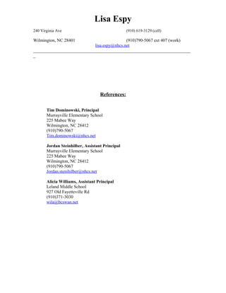 Lisa Espy
240 Virginia Ave (910) 619-3129 (cell)
Wilmington, NC 28401 (910)790-5067 ext 407 (work)
lisa.espy@nhcs.net
_______________________________________________________________________
_
References:
Tim Dominowski, Principal
Murrayville Elementary School
225 Mabee Way
Wilmington, NC 28412
(910)790-5067
Tim.dominowski@nhcs.net
Jordan Steinhilber, Assistant Principal
Murrayville Elementary School
225 Mabee Way
Wilmington, NC 28412
(910)790-5067
Jordan.stenihilber@nhcs.net
Alicia Williams, Assistant Principal
Leland Middle School
927 Old Fayetteville Rd
(910)371-3030
wila@bcswan.net
 