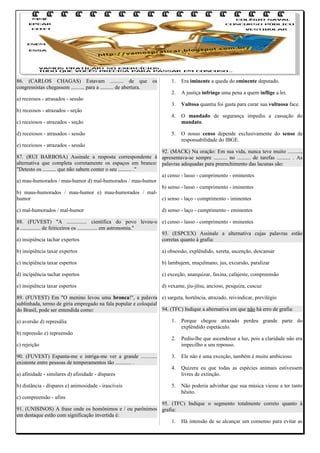 86. (CARLOS CHAGAS) Estavam .......... de que os
congressistas chegassem .......... para a .......... de abertura.
a) receosos - atrasados - sessão
b) receosos - atrazados - seção

1.

Era iminente a queda do eminente deputado.

2.

A justiça infringe uma pena a quem inflige a lei.

3.

Vultosa quantia foi gasta para curar sua vultuosa face.

4.

O mandado de segurança impediu a cassação do
mandato.

5.

O nosso censo depende exclusivamente do senso de
responsabilidade do IBGE.

c) receiosos - atrazados - seção
d) receiosos - atrasados - sessão
e) receiosos - atrazados - sessão

92. (MACK) Na oração: Em sua vida, nunca teve muito ..........,
87. (RUI BARBOSA) Assinale a resposta correspondente à apresentava-se sempre .......... no .......... de tarefas .......... . As
alternativa que completa corretamente os espaços em branco: palavras adequadas para preenchimento das lacunas são:
"Detesto os .......... que não sabem conter o seu .......... ."
a) censo - lasso - cumprimento - eminentes
a) mau-humorados / mau-humor d) mal-humorados / mau-humor
b) senso - lasso - cumprimento - iminentes
b) maus-humorados / mau-humor e) mau-humorados / malhumor
c) senso - laço - comprimento - iminentes
c) mal-humorados / mal-humor

d) senso - laço - cumprimento - eminentes

88. (FUVEST) "A ............... científica do povo levou-o e) censo - lasso - comprimento - iminentes
a ............... de feiticeiros os ............... em astronomia."
93. (ESPCEX) Assinale a alternativa cujas palavras estão
a) insipiência tachar expertos
corretas quanto à grafia:
b) insipiência taxar expertos

a) obsessão, explêndido, xereta, ascenção, descansar

c) incipiência taxar espertos

b) lambujem, muçulmano, jus, excursão, paralizar

d) incipiência tachar espertos

c) exceção, anarquizar, faxina, cafajeste, compreensão

e) insipiência taxar espertos

d) vexame, jiu-jítsu, ancioso, pesquiza, cuscuz

89. (FUVEST) Em "O menino levou uma bronca!", a palavra e) sargeta, hortência, atrazado, reivindicar, previlégio
sublinhada, termo de gíria empregado na fala popular e coloquial
94. (TFC) Indique a alternativa em que não há erro de grafia:
do Brasil, pode ser entendida como:
a) aversão d) represália
b) repressão e) repreensão

1.

Porque chegou atrazado perdeu grande parte do
explêndido espetáculo.

2.

Pediu-lhe que ascendesse a luz, pois a claridade não era
impecilho a seu repouso.

3.

Ele não é uma exceção, também é muito ambicioso.

4.

Quizera eu que todas as espécies animais estivessem
livres de extinção.

5.

Não poderia advinhar que sua música viesse a ter tanto
hêsito.

c) rejeição
90. (FUVEST) Espanta-me e intriga-me ver a grande ............
existente entre pessoas de temperamentos tão ............ .
a) afinidade - similares d) afinidade - díspares
b) distância - díspares e) animosidade - irascíveis
c) compreensão - afins

95. (TFC) Indique o segmento totalmente correto quanto à
91. (UNISINOS) A frase onde os homônimos e / ou parônimos grafia:
em destaque estão com significação invertida é:
1. Há intensão de se alcançar um consenso para evitar as

 