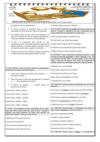 divergências entre os parlamentares.
2.
3.

4.

5.

e) Almejava dirigir-me para o refeitório.

É preciso cessarem as disensões para se obter a 98. (FUVEST) "Meditemos na regular beleza que a natureza nos
aprovação da Lei de Diretrizes e Bases na Educação.
oferece." Assinale a alternativa em que o homônimo tem o
mesmo significado do empregado na oração acima:
Um aquário pode ser tido como um ecossistema, no
qual os escrementos dos peixes, depois de decompostos, a) Não conseguia regular a marcha do carro.
fornecerão elementos essenciais à vida das plantas.
b) É bom aluno, mas obteve nota regular.
O Sol é o responsável pela emissão de luz,
indispensável para a fotossíntese, processo pelo qual as c) Aquilo não era regular; devia ser corrigido.
plantas produzem o alimento orgânico primário, assim
d) Admirava-se ali a disposição regular dos canteiros.
como praticamente todo o oxigênio na atmosfera.
Pesquizas recentes têm atribuído a choques meteóricos e) Daqui até sua casa há uma distância regular.
a súbita extinção dos dinossauros da face da Terra.
99. (FUVEST) "Amar solenemente as palmas do deserto, / o que
é entrega ou adoração expectante, / e amar o inóspito, o cru, / um
vaso sem flor, um chão vazio, / e o peito inerte, / e a rua vista em
sonho, e uma ave de rapina." Nos versos de Drummond de
Andrade, as palavras sublinhadas significam, respectivamente:

a) radiante, seco, sem atividade
96. (TFC) Indique a letra na qual as palavras complementam,
b) que espera, inabitável, sem atividade
corretamente, os espaços das frases abaixo:
1.
2.
3.

Quem possui deficiência auditiva não consegue .......... c) incondicional, inabitável, sem forças
os sons com nitidez.
d) que espera, sem finalidade, sem forças
Hoje são muitos os governos que passaram a combater
e) incondicional, seco, inerme
o .......... de entorpecentes com rigor.
O Diretor do presídio .......... pesado castigo aos 100. (TRE-MT) A grafia da palavra sublinhada está incorreta na
alternativa:
prisioneiros revoltosos.

a) discriminar - tráfico - infligiu

a) Ele tomou um analgésico, porque estava com dor de cabeça.

b) discriminar - tráfico - infringiu

b) O Governo prometeu acabar com todos os previlégios.

c) descriminar - tráfego - infringiu

c) Precisamos comprar uma bússola para a excursão.

d) descriminar - tráfego - infligiu

d) Depois dos cumprimentos, ele pôde sentar-se.

e) descriminar - tráfico - infringiu

e) Apesar de jovem, teve um enfarte fulminante.

97. (TFC) "Com franqueza, estava arrependido de ter vindo. 101. (TRE-ES) "Gente humilde". O significado que melhor se
Agora que ficava preso, ardia por estar lá fora." Assinale o aplica à palavra humilde na expressão acima é:
segmento que pode substituir no texto, sem prejuízo da
a) que tem ou aparenta humildade
significação original: "Ardia por andar lá fora":
a) Queimava de raiva por estar preso.

b) singela, simples, modesta

b) Ansiava por estar lá fora.

c) respeitosa, acatadora, submissa

c) Fervia-me para caminhar pelas ruas.

d) pessoa pobre, de baixa condição financeira

d) Recapitulava para saltar para a rua.

e) pessoa mal vestida, em farrapos.
102. (TRE-ES) "Flores tristes e baldias". O significado da

 