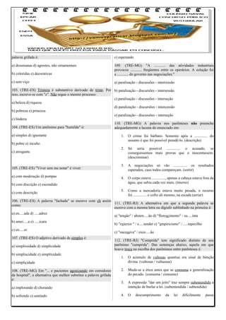 palavra grifada é:

c) esperando

a) desumanas d) agrestes, não ornamentais
b) coloridas e) decorativas

109. (TRE-MG) "A ............ das atividades industriais
provocou ............ freqüentes entre os operários. A solução foi
a ............ do governo nas negociações."

c) sem viço

a) paralisação - discussões - intercessão

103. (TRE-ES) Tristeza é substantivo derivado de triste. Por b) paralisação - discursões - intersessão
isso, escreve-se com "z". Não segue o mesmo processo:
c) paralisação - discussões - interseção
a) beleza d) riqueza
d) paralização - discursões - intercessão
b) pobreza e) princeza
e) paralização - discussões - interseção
c) lindeza
110. (TRE-MG) A palavra nos parênteses não preenche
104. (TRE-ES) Um antônimo para "humilde" é:
adequadamente a lacuna do enunciado em:
a) simples d) ignorante

1.

O crime foi bárbaro. Somente após a .............. do
assunto é que foi possível prendê-lo. (descrição)

2.

Só seria possível .............. o acusado, se
conseguíssemos mais provas que o inocentassem.
(descriminar)

3.

A negociações só vão ............... os resultados
esperados, caso todos compareçam. (sortir)

4.

O corpo estava .............., apenas a cabeça estava fora da
água, que subia cada vez mais. (imerso)

5.

Como a mercadoria estava muito pesada, o recurso
foi .............. o cofre ali mesmo, na escada (arriar)

b) pobre e) inculto
c) arrogante

105. (TRE-ES) "Viver sem me notar" é viver:
a) com moderação d) pompas
b) com discrição e) escondido
c) com descrição

106. (TRE-ES) A palavra "fachada" se escreve com ch assim
111. (TRE-RJ) A alternativa em que a segunda palavra se
como:
escreve com a mesma letra ou dígrafo sublinhado na primeira é:
a) en.....ada d) .....adrez
b) amei.....a e) .....ícara
c) en.....er
107. (TRE-ES) O adjetivo derivado de simples é:
a) simplissidade d) simplicidade
b) simpliscidade e) simplixidade

a) "tensão" / absten.....ão d) "florescimento" / su.....inta
b) "exterior " / e.....tender e) "empiricismo" / .....mpecilho
c) "sucessiva" / exce.....ão
112. (TRE-RJ) "Comprida" tem significado distinto de seu
parônimo "cumprida". Das sentenças abaixo, aquela em que
houve troca na escolha dos parônimos entre parênteses é:
1.

O acúmulo de vultosas quantias era sinal de bênção
divina. (vultosas / vultuosas)

2.

Muda-se a ética antes que se consuma a generalização
do pecado. (consuma / consume)

3.

A expressão "dar um jeito" traz sempre subentendida a
intenção de burlar a lei. (subentendida / subtendida)

4.

O

c) simpliçidade
108. (TRE-MG) Em "... e pacientes agonizando em corredores
de hospital", a alternativa que melhor substitui a palavra grifada
é:
a) implorando d) chorando
b) sofrendo e) sentindo

descumprimento

da

lei

dificilmente

passa

 