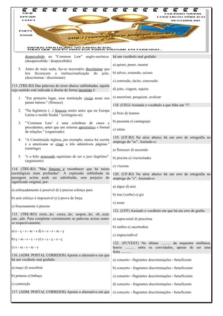 despercebido na "Common Law" anglo-saxônica. há um vocábulo mal grafado:
(desapercebido / despercebido)
a) quiser, puser, rasurar
5. Antes de mais nada, faz-se necessário discriminar que
leis favorecem a institucionalização do jeito. b) talvez, extensão, ocioso
(descriminar / discriminar)
c) comissão, tácito, concessão
113. (TRE-RJ) Das palavras do texto abaixo sublinhadas, aquela
d) jeito, viagem, sujeira
cujo sentido está indicada à direita de forma incorreta é:
1.
2.
3.

4.

"Em primeiro lugar, essa instituição viceja assaz nos e) amortizar, pesquizar, avalizar
países latinos." (floresce)
118. (UEG) Assinale o vocábulo a que falta um "i":
"Na Inglaterra (...) feneceu muito antes que na Europa
a) freio d) leamos
Latina o molde feudal." (extinguiu-se)
"‘Common Law’ é uma coletânea de casos e b) passeata e) caranguejo
precedentes, antes que um sistema apriorístico e formal
c) istmo
de relações." (organizado)
119. (UF-RJ) Na série abaixo há um erro de ortografia no
"A Constituição inglesa, por exemplo, nunca foi escrita
emprego do "sc". Assinale-o:
e a americana se cinge a três admiráveis páginas."
(restringe)
a) florescer d) ascensão

5.

"e o belo arrazoado aquiniano de ser o juro ilegítimo". b) piscina e) viscissitudes
(argumento)
c) vísceras
114. (TRE-RJ) "Mas forçoso é reconhecer que há raízes
sociológicas mais profundas". A expressão sublinhada na 120. (UF-RJ) Na série abaixo há um erro de ortografia no
passagem acima pode ser substituída, sem prejuízo do emprego do "z". Assinale-o:
significado original, por:
a) algoz d) aniz
a) esforçadamente é possível d) é preciso esforço para
b) traz (verbo) e) giz
b) sem esforço é impossível e) é prova de força
c) assaz
c) forçosamente é preciso
121. (UFF) Assinale o vocábulo em que há um erro de grafia:
115. (TRE-RO) extin...ão; conce...ão; suspen...ão; ob...ecar;
can...ado. Para completar corretamente as palavras acima usam- a) supra-renal d) preceitua
se respectivamente:
b) ombro e) sacertodisa
a) c - ç - s - sc - s d) s - c - s - sc - ç
c) imprecindível
b) ç - ss - s - c - s e) s - c - ç - s - ç
122. (FUVEST) No último .......... da orquestra sinfônica,
c) s - ss - s - sc - s
houve .......... entre os convidados, apesar de ser uma
festa .......... .
116. (ADM. POSTAL CORREIOS) Aponte a alternativa em que
há um vocábulo mal grafado:
a) conserto - flagrantes descriminações - beneficente
a) maço d) sossobrar

b) concerto - fragrantes discriminações - beneficiente

b) potassa e) babaçu

c) conserto - flagrantes descriminações - beneficiente

c) contorção

d) concerto - fragrantes discriminações - beneficente

117. (ADM. POSTAL CORREIOS) Aponte a alternativa em que e) concerto - flagrantes discriminações - beneficente

 