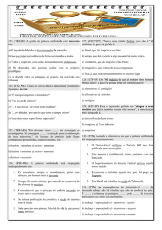 123. (TRE-RJ) A grafia da palavra sublinhada está incorreta 127. (CEETEPS) "Parece uma cidade fictícia, mas não é." O
em:
sinônimo da palavra grifada é:
a) O deputado defendeu a descriminação da maconha.

a) fatual, que diz respeito a um fato

b) Sua ascensão à presidência da firma surpreendeu a todos.

b) antiga, que diz respeito a algo passado há muito tempo

c) Todos o julgavam, com razão, demasiadamente pretensioso.

c) verdadeira, que diz respeito à São Paulo

d) Os deputados não queriam acabar com os próprios d) imaginária, que é fruto de nossa imaginação
previlégios.
e) fixa, já que está permanentemente no mesmo lugar
e) A disputa entre os cônjuges só poderia ser resolvida nos
128. (ETF-SP) Em "Há indícios de que já tenham visto homem
tribunais.
branco antes", a palavra grifada pode ser substituída por:
124. (TRE-MG) Todos os versos abaixo apresentam construções
a) alternativas d) condições
figuradas, exceto:
a) "Ó meu pai arquiteto e fazendeiro!"

b) afirmativas e) símbolos

b) "Faz casas de silêncio"

c) vestígios

c) "... e suas roças / de cinza estão maduras"
d) "... orvalhadas / por um rio que corre o tempo inteiro"

129. (ETF-SP) Para a expressão grifada em "chegou a seus
ouvidos que índios também teriam sido mortos", a substituição
mais adequada é:

e) "murcham num sopro fontes represadas"

a) desconfiou d) ficou atento
b) imaginou e) ficou sabendo

125. (TRE-MG) "Por diversas vezes .......... em prosseguir as c) suspeitou
investigações. Só conseguiu .......... a situação com a colaboração
de seus assessores." As lacunas do período dado ficam 130. (TTN) Assinale a alternativa em que a palavra sublinhada
foi empregada erroneamente:
corretamente preenchidas, respectivamente, por:
a) hesitou - amenizar d) exitou - amenizar
b) hesitou - amenisar e) exitou - amenisar

1.

O Diretor-Geral retificou a Portaria 601 que fora
publicada com incorreções.

2.

Este assunto é confidencial, conto, portanto, com sua
descrição.

3.

O Superintendente da Receita Federal deferiu aquele
nosso pedido.

c) hezitou - amenizar
126. (TRE-MG) A palavra sublinhada está empregada
inadequadamente em:
1.

Os moradores sempre o consideraram, pelas suas
atitudes, um homem série e descente.

4.

Recuso-me a defender aquele réu, pois foi pego em
flagrante.

2.

Sempre foi muito místico, por isso não se cansavam de
lhe chamar de ascético.

5.

Este fiscal vai trabalhar na seção de Tributação.

3.
4.
5.

131. (TTN) As conseqüências do interminável .......... da
Comentava-se que o príncipe só poderia ascender ao demanda urbana não há citadino que não as conheça na pele.
trono após a maioridade.
É .......... a cobrança de pedágios, .......... pelo .......... de veículos
particulares ao centro das metrópoles.
Na última publicação do jornalista, a seção de esportes
estava ótima.
a) inchaço - imprescindível - extorsivos - acesso
Sabe apreciar uma pintura. Não há dúvida de que possui b) inchaço - imprescindível - extorsivos - ascesso
senso artístico.
c) inchaço - imprescindível - extorsivos - assesso

 