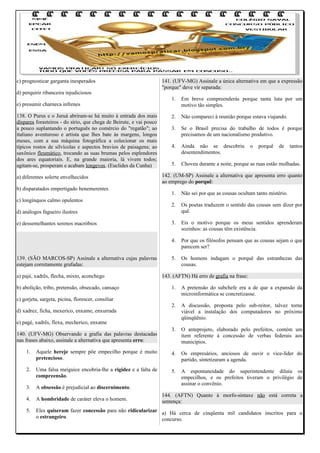 c) prognosticar garganta inesperados
d) perquirir ribanceira injudiciosos
e) presumir charneca infrenes
138. O Purus e o Juruá abriram-se há muito à entrada dos mais
díspares forasteiros - do sírio, que chega de Beirute, e vai pouco
a pouco suplantando o português no comércio do "regatão"; ao
italiano aventuroso e artista que lhes bate às margens, longos
meses, com a sua máquina fotográfica a colecionar os mais
típicos rostos de silvícolas e aspectos bravios de paisagens; ao
saxônico fleumático, trocando as suas brumas pelos esplendores
dos ares equatoriais. E, na grande maioria, lá vivem todos;
agitam-se, prosperam e acabam longevos. (Euclides da Cunha)
a) diferentes solerte envelhecidos
b) disparatados empertigado benemerentes

141. (UFV-MG) Assinale a única alternativa em que a expressão
"porque" deve vir separada:
1.

Em breve compreenderás porque tanta luta por um
motivo tão simples.

2.

Não compareci à reunião porque estava viajando.

3.

Se o Brasil precisa do trabalho de todos é porque
precisamos de um nacionalismo produtivo.

4.

Ainda não se descobriu
desentendimentos.

5.

Choveu durante a noite, porque as ruas estão molhadas.

o

porquê

de

tantos

142. (UM-SP) Assinale a alternativa que apresenta erro quanto
ao emprego do porquê:
1.

Não sei por que as cousas ocultam tanto mistério.

2.

Os poetas traduzem o sentido das cousas sem dizer por
quê.

3.

Eis o motivo porque os meus sentidos aprenderam
sozinhos: as cousas têm existência.

4.

c) longínquos calmo opulentos

Por que os filósofos pensam que as cousas sejam o que
parecem ser?

5.

Os homens indagam o porquê das estranhezas das
cousas.

d) análogos fagueiro ilustres
e) dessemelhantes serenos macróbios

139. (SÃO MARCOS-SP) Assinale a alternativa cujas palavras
estejam corretamente grafadas:
a) pajé, xadrês, flecha, mixto, aconchego
b) abolição, tribo, pretensão, obsecado, cansaço

143. (AFTN) Há erro de grafia na frase:
1.

A pretensão do subchefe era a de que a expansão da
microinformática se concretizasse.

2.

A discussão, proposta pelo sub-reitor, talvez torne
viável a instalação dos computadores no próximo
qüinqüênio.

3.

O anteprojeto, elaborado pelo prefeitos, contém um
item referente à concessão de verbas federais aos
municípios.

c) gorjeta, sargeta, picina, florescer, consiliar
d) xadrez, ficha, mexerico, enxame, enxurrada
e) pagé, xadrês, flexa, mecherico, enxame
140. (UFV-MG) Observando a grafia das palavras destacadas
nas frases abaixo, assinale a alternativa que apresenta erro:
1.

Aquele hereje sempre põe empecilho porque é muito
pretencioso.

4.

Os empresários, anciosos de ouvir o vice-líder do
partido, sintetizaram a agenda.

2.

Uma falsa meiguice encobria-lhe a rigidez e a falta de
compreensão.

5.

3.

A obsessão é prejudicial ao discernimento.

A espontaneidade do superintendente diluiu os
empecilhos, e os prefeitos tiveram o privilégio de
assinar o convênio.

4.

A hombridade de caráter eleva o homem.

5.

Eles quiseram fazer concessão para não ridicularizar a) Há cerca de cinqüenta mil candidatos inscritos para o
o estrangeiro.
concurso.

144. (AFTN) Quanto à morfo-sintaxe não está correta a
sentença:

 