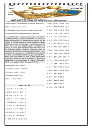 b) Discursou a cerca do programa de recuperação dos cerrados.

11 - D 41 - A 71 - C 101 - B 131 - A

c) Não o vejo há cerca de vinte anos.

12 - C 42 - D 72 - A 102 - D 132 - A

d) A fazenda fica a cerca de uma hora de carro de São Paulo.

13 - D 43 - D 73 - A 103 - E 133 - B

e) Sua opinião acerca da proposta deve ser considerada.

14 - C 44 - C 74 - C 104 - C 134 - E

145. (AFTN) Escolha o conjunto de palavras que pode substituir,
na ordem apresentada, as palavras sublinhadas, sem alteração do
sentido dos enunciados: Ao otimismo infrene daqueles que, sob
o regime da ilimitada liberdade de crédito, alcançavam riquezas
rápidas, correspondia a perplexidade e o descontentamento dos
outros, mais duramente atingidos pelas conseqüências da
cessação do tráfico. Num depoimento citado por Nabuco, lê-se
este expressivo desabafo do espírito conservador diante dos
costumes novos, acarretados pela febre das especulações: "Antes
bons negros da costa da África para felicidade nossa, a despeito
de toda a mórbida filantropia britânica, que, esquecida de sua
própria casa, deixa morrer de fome o pobre irmão branco,
escravo sem senhor que dele se compadeça, e hipócrita ou
estólida chora, exposta ao rídiculo da verdadeira filantropia, o
fado de nosso escravo." (Sérgio Buarque de Holanda)

15 - A 45 - E 75 - C 105 - B 135 - C

a) descomedido - parva - destino
b) desenfreado - estóica - sofrimento
c) infrangível - estulta - vaticínio
d) insaciável - estável - sorte
e) néscio - estática - ritmo

ORTOGRAFIA
1 - D 31 - B 61 - E 91 - B 121 - C
2 - B 32 - A 62 - B 92 - B 122 - E
3 - A 33 - C 63 - C 93 - C 123 - D
4 - D 34 - A 64 - C 94 - C 124 - A
5 - C 35 - E 65 - C 95 - D 125 - A
6 - D 36 - A 66 - A 96 - A 126 - A
7 - D 37 - C 67 - B 97 - B 127 - D
8 - A 38 - C 68 - A 98 - D 128 - C
9 - D 39 - A 69 - A 99 - B 129 - E
10 - D 40 - C 70 - C 100 - B 130 - B

16 - B 46 - D 76 - E 106 - C 136 - B
17 - E 47 - D 77 - A 107 - D 137 - C
18 - E 48 - D 78 - E 108 - B 138 - E
19 - D 49 - C 79 - B 109 - A 139 - D
20 - B 50 - A 80 - E 110 - C 140 - A
21 - D 51 - B 81 - E 111 - E 141 - A
22 - A 52 - C 82 - B 112 - B 142 - C
23 - A 53 - D 83 - C 113 - C 143 - D
24 - C 54 - B 84 - A 114 - C 144 - B
25 - D 55 - A 85 - C 115 - B 145 - A
26 - C 56 - B 86 - A 116 - D
27 - D 57 - E 87 - D 117 - E
28 - D 58 - B 88 - A 118 - D
29 - B 59 - D 89 - E 119 - E
30 - D 60 - C 90 - D 120 - D

 