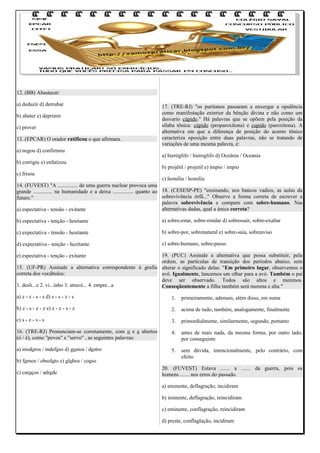 12. (BB) Abastecer:
a) deduzir d) derrubar
b) abater e) deprimir
c) prover
13. (EPCAR) O orador ratificou o que afirmara.
a) negou d) confirmou
b) corrigiu e) enfatizou

17. (TRE-RJ) "os puritanos passaram a enxergar a opulência
como manifestação exterior da bênção divina e não como um
desvario cúpido." Há palavras que se opõem pela posição da
sílaba tônica: cúpido (proparoxítona) e cupido (paroxítona). A
alternativa em que a diferença de posição do acento tônico
caracteriza oposição entre duas palavras, não se tratando de
variações de uma mesma palavra, é:
a) hieróglifo / hieroglifo d) Oceânia / Oceania
b) projétil / projetil e) ímpio / impio

c) frisou

c) homília / homilia
14. (FUVEST) "A ............... de uma guerra nuclear provoca uma
grande .............. na humanidade e a deixa ............... quanto ao 18. (CESESP-PE) "ensinando, nos bancos vadios, as aulas da
sobrevivência órfã..." Observe a forma correta de escrever a
futuro."
palavra sobrevivência e compare com sobre-humano. Nas
alternativas dadas, qual a única correta?
a) espectativa - tensão - exitante
b) espectativa - tenção - hesitante

a) sobre-estar, sobre-rondar d) sobressair, sobre-exaltar

c) expectativa - tensão - hesitante

b) sobre-por, sobrenatural e) sobre-saia, sobreaviso

d) expectativa - tenção - hezitante

c) sobre-humano, sobre-passo

19. (PUC) Assinale a alternativa que possa substituir, pela
ordem, as partículas de transição dos períodos abaixo, sem
15. (UF-PR) Assinale a alternativa correspondente à grafia alterar o significado delas: "Em primeiro lugar, observemos o
correta dos vocábulos:
avô. Igualmente, lancemos um olhar para a avó. Também o pai
deve ser observado. Todos são altos e morenos.
1. desli...e 2. vi...inho 3. atravé... 4. empre...a
Conseqüentemente a filha também será morena e alta."
e) espectativa - tenção - exitante

a) z - z - s - s d) s - s - z - s

1.

primeiramente, ademais, além disso, em suma

b) z - s - z - z e) z - z - s - z

2.

acima de tudo, também, analogamente, finalmente

c) s - z - s - s

3.

primordialmente, similarmente, segundo, portanto

16. (TRE-RJ) Pronunciam-se corretamente, com o e e abertos
(ó / é), como "povos" e "servo" , as seguintes palavras:

4.

antes de mais nada, da mesma forma, por outro lado,
por conseguinte

a) inodoros / indefeso d) gostos / destro

5.

sem dúvida, intencionalmente, pelo contrário, com
efeito

b) fornos / obsoleto e) globos / coeso
c) caroços / adrede

20. (FUVEST) Estava ....... a ....... da guerra, pois os
homens ....... nos erros do passado.
a) eminente, deflagração, incidiram
b) iminente, deflagração, reincidiram
c) eminente, conflagração, reincidiram
d) preste, conflaglação, incidiram

 