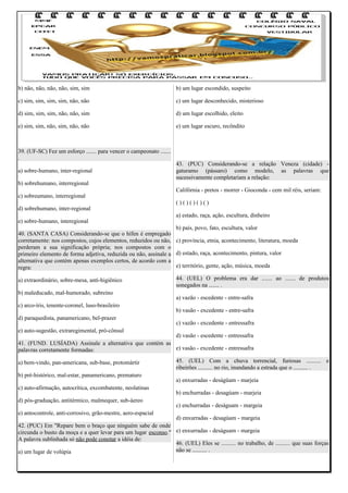 b) não, não, não, não, sim, sim

b) um lugar escondido, suspeito

c) sim, sim, sim, sim, não, não

c) um lugar desconhecido, misterioso

d) sim, sim, sim, não, não, sim

d) um lugar escolhido, eleito

e) sim, sim, não, sim, não, não

e) um lugar escuro, recôndito

39. (UF-SC) Fez um esforço ....... para vencer o campeonato .......
.
a) sobre-humano, inter-regional
b) sobrehumano, interregional
c) sobreumano, interregional
d) sobrehumano, inter-regional
e) sobre-humano, interegional

43. (PUC) Considerando-se a relação Veneza (cidade) gaturamo (pássaro) como modelo, as palavras que
sucessivamente completariam a relação:
Califórnia - pretos - morrer - Gioconda - cem mil réis, seriam:
()()()()()
a) estado, raça, ação, escultura, dinheiro

b) país, povo, fato, escultura, valor
40. (SANTA CASA) Considerando-se que o hífen é empregado
corretamente: nos compostos, cujos elementos, reduzidos ou não, c) província, etnia, acontecimento, literatura, moeda
perderam a sua significação própria; nos compostos com o
primeiro elemento de forma adjetiva, reduzida ou não, assinale a d) estado, raça, acontecimento, pintura, valor
alternativa que contém apenas exemplos certos, de acordo com a
e) território, gente, ação, música, moeda
regra:
a) extraordinário, sobre-mesa, anti-higiênico
b) maleducado, mal-humorado, subreino
c) arco-íris, tenente-coronel, luso-brasileiro
d) paraquedista, panamericano, bel-prazer

44. (UEL) O problema era dar ....... ao ....... de produtos
sonegados na ....... .
a) vazão - escedente - entre-safra
b) vasão - excedente - entre-safra
c) vazão - excedente - entressafra

e) auto-sugestão, extraregimental, pró-cônsul

d) vasão - escedente - entressafra
41. (FUND. LUSÍADA) Assinale a alternativa que contém as
e) vasão - excedente - entressafra
palavras corretamente formadas:
a) bem-vindo, pan-americana, sub-base, protomártir
b) pré-histórico, mal-estar, panamericano, prematuro
c) auto-afirmação, autocrítica, excombatente, neolatinas
d) pós-graduação, antitérmico, malmequer, sub-áereo
e) antocontrole, anti-corrosivo, grão-mestre, aero-espacial

45. (UEL) Com a chuva torrencial, furiosas .......... e
ribeirões .......... no rio, inundando a estrada que o .......... .
a) enxurradas - deságüam - marjeia
b) enchurradas - desagúam - marjeia
c) enchurradas - deságuam - margeia

d) enxurradas - desagúam - margeia
42. (PUC) Em "Repare bem o braço que ninguém sabe de onde
circunda o busto da moça e a quer levar para um lugar esconso." e) enxurradas - deságuam - margeia
A palavra sublinhada só não pode conotar a idéia de:
46. (UEL) Eles se .......... no trabalho, de .......... que suas forças
não se .......... .
a) um lugar de volúpia

 