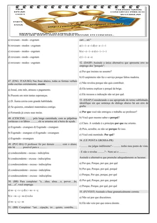 a) revesam - modo - exgotam

carr.....tel."

b) revezam - modos - exgotam

a) i - i - e - i d) e - e - i - i

c) revesam - modos - esgotam

b) e - e - i - e e) e - i - i - i

d) revezam - modo - esgotam

c) i - i - e - e

e) revezam - modos - esgotam

52. (DASP) Assinale a única alternativa que apresenta erro no
emprego dos "porquês":
a) Por que insistes no assunto?
b) O carpinteiro não fez o serviço porque faltou madeira.

47. (ENG. ITAJUBÁ) Nas frase abaixo, todas as formas verbais
c) Não revelou porque não quis contribuir.
estão escritas corretamente, exceto:
a) Josué, este mês, atrasou o pagamento.

d) Ele tentou explicar o porquê da briga.

b) Puseste em mim tantas esperanças.

e) Ele recusou a indicação não sei por quê.

c) D. Áurea cerzia com grande habilidade.
d) Se quizeres, estudarei matemática contigo.

53. (ESAP) Considerando o uso apropriado do termo sublinhado,
identifique em que sentença do diálogo abaixo há um erro de
grafia:

e) Fernanda já coseu suas meias.

a) Por que você não entregou o trabalho ao professor?

48. (CESCEM) .......... pela longa caminhada, com as pálpebras b) Você quer mesmo saber o porquê?
coriáceas e os lábios .........., ele se arrastou até a beira do açude.
c) Claro. A verdade é o princípio por que me oriento.
a) Exgotado - exangues d) Esgotado - exangues
d) Pois, acredite, eu não sei porque fiz isso.
b) Esgotado - esangues e) Exgotado - esxangues
e) Você está mentindo. Por quê?
c) Esgotado - exsangues
54. (UE PONTA GROSSA-PR)
49. (PUC-BA) O professor foi por demais .......... com o aluno;
- .......... me julgas indiferente? - .......... tenho meu ponto de vista.
não há .......... possível para a .......... .
a) condecendente - escusa - indiciplina

- E não o revelas ..........? - Nem sei o .......... .

b) condecendente - excusa - indisciplina

Assinale a alternativa que preenche adequadamente as lacunas:

c) condescendente - escusa - indisciplina

a) Por que, Porque, por que, por quê

d) condescendente - escusa - indiciplina

b) Por que, Porque, por quê, porquê

e) condescendente - excusa - indisciplina

c) Porque, Por que, porque, por quê

50. (BB) Para completar: "a.....íduo, alma.....o, perver.....ão, d) Por quê, Porque, por que, porquê
suí.....a", você emprega:
e) Porque, Porque, por quê, por quê
a) ss - ç - s - ç d) c - ss - s - ç
b) c - ss - ç - ss e) n.d.a
c) ss - ç - ç - ss
51. (BB) Completar: "ant.....cipação, irr.....quieto, contribu.....,

55. (FUVEST) Assinale a frase gramaticalmente correta:
a) Não sei por que discutimos.
b) Ele não veio por que estava doente.

 