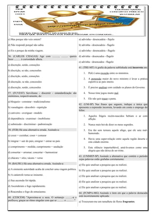 c) Mas porque não veio ontem?

a) adivinha - desencadeia - flajelo

d) Não respondi porquê não sabia.

b) advinha - desencadeia - flagelo

e) Eis o porque da minha viagem.

c) adivinha - desencadeia - flagelo

56. (CARLOS CHAGAS) Age com .........., .......... queres d) advinha - desencadea - flagelo
fazer .......... à curiosidade alheia.
e) advinha - desencadea - flagelo
a) discreção, senão, conseções
61. (TRE-MT) A grafia da palavra sublinhada está incorreta em:
b) discrição, se não, concessões
1. Pelé é uma exceção entre os ministros.
c) discrição, senão, conseções
2. A pretensão maior do novo ministro é levar a prática
d) discreção, se não, concessões
esportiva ao país inteiro.
e) discreção, senão, concessões

3.

É preciso analisar com cuidado os planos do Governo.

57. (FUVEST) Servilismo - discernir - estandardização são
sinônimos, respectivamente, de:

4.

Nosso time jogou muito mal.

5.

Ele não quis traser a pasta.

a) bloqueio - constatar - tradicionalismo
b) vassalagem - descobrir - repetição
c) cativeiro - averiguar - modelo

62. (UM-SP) Nas frases que seguem, indique a única que
apresenta a expressão incorreta, levando em conta o emprego do
hífen:
1.

Aqueles frágeis recém-nascidos bebiam o ar com
aflição.

e) submissão - discriminar - padronização

2.

Nunca mais hei-de dizer os meus segredos.

58. (FEB) Há uma alternativa errada. Assinale-a:

3.

Era tão sem ternura aquele afago, que ele saiu malhumorado.

4.

Havia uma super-relação entre aquela região deserta e
esta cidade enorme.

5.

Este silêncio imperturbável, amá-lo-emos como uma
alegria que não deixa de ser triste.

d) dependência - examinar - imobilismo

a) cozer = cozinhar; coser = costurar
b) imigrar = sair do país; emigrar = entrar no país
c) comprimento = medida; cumprimento = saudação
d) consertar = arrumar; concertar = harmonizar
e) chácara = sítio; xácara = verso

63. (UNIMEP-SP) Assinale a alternativa que contém o período
cujas palavras estão grafadas corretamente:

59. (BAURU) Há uma alternativa errada. Assinale-a:

a) Ele quiz analisar a pesquisa que eu realizei.

a) A eminente autoridade acaba de concluir uma viagem política. b) Ele quiz analizar a pesquisa que eu realizei.
b) A catástrofe torna-se iminente.

c) Ele quis analisar a pesquisa que eu realizei.

c) Sua ascensão foi rápida.

d) Ele quis analizar a pesquiza que eu realisei.

d) Ascenderam o fogo rapidamente.

e) Ele quis analisar a pesquisa que eu realisei.

e) Reacendeu o fogo do entusiasmo.

64. (FCMPA-MG) Assinale o item em que a palavra destacada
está incorretamente aplicada:

60. (CESCEM) "Aproxima-se a seca. O sertanejo ..........-a e
prefixa-a, graças ao ritmo singular com que se .......... o .......... ." a) Trouxeram-me um ramalhete de flores fragrantes.

 