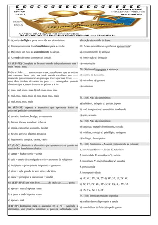 b) A justiça infligiu a pena merecida aos desordeiros.

alteração do sentido da frase:

c) Promoveram uma festa beneficiente para a creche.

69. Acaso seu silêncio significava aquiescência?

d) Devemos ser fiéis ao cumprimento do dever.

a) consentimento d) atenção

e) A cessão de terras compete ao Estado.

b) reprovação e) irritação

65. (UF-PR) Complete as lacunas usando adequadamente mas / c) contestação
mais / mau / mau.
70. O tribunal impugnou a sentença.
Pedro e João ....... entraram em casa, perceberam que as coisas
não estavam bem, pois sua irmã caçula escolhera um ....... a) aceitou d) desacatou
momento para comunicar aos pais que iria viajar nas férias; .......
seus dois irmãos deixaram os pais ....... sossegados quando b) estranhou e) ignorou
disseram que a jovem iria com as primas e a tia.
c) contestou
a) mau, mal, mais, mas d) mal, mau, mas, mas
b) mal, mal, mais, mais e) mau, mau, mas, mais
c) mal, mau, mas, mais

71. (BB) Não são antônimos:
a) habitável, inóspito d) polido, áspero

66. (UM-SP) Aponte a alternativa que apresenta todas as
b) real, imaginário e) comedido, imoderado
palavras grafadas corretamente:
a) enxada, bondoso, bexiga, revezamento

c) apto, sensato

b) faxina, tóxico, canalisar, nobreza

72. (BB) Não são sinônimos:

c) eresia, canzarrão, caxumba, hesitar

a) cancelar, preterir d) eminente, elevado

d) hêxito, gorjeio, algema, pesquisa

b) retificar, corrigir e) privilégio, vantagem

e) hegemonia, cangica, xadrez, vazio

c) infringir, desrespeitar

67. (U-SC) Assinale a alternativa que apresenta erro quanto ao 73. (BB) Sinônimos - Associe corretamente as colunas:
sentido dos homônimos abaixo:
1. condescendência T. lisura X. tolerância
a) cerrar = fechar serrar = cortar
b) cela = arreio de cavalgadura sela = aposento de religiosos
c) incipiente = principiante insipiente = ignorante
d) círio = vela grande de cera sírio = da Síria
e) caçar = perseguir a caça cassar = anular
68. (ETF-SP) É um bom livro, .......... do título de .......... gosto.
a) apesar - mau d) apezar - mau
b) a pesar - mal e) apezar - mau
c) apesar - mal

2. inatividade U. constância Y. inércia
3. insolência V. inoportunidade Z. ousadia
4. persistência
5. intempestividade
a) 1X, 4U, 5V, 3Z, 2Y d) 3V, 5Z, 1T, 2Y, 4U
b) 5Z, 1T, 2Y, 4U, 3V e) 3Y, 1X, 4U, 2V, 5Z
c) 1X, 5V, 3Z, 4T, 2Y
74. (BB) Implicar prejuízo significa:
a) avaliar danos d) prevenir a perda

(ETF-SP) Instruções para as questões 69 e 70 - Assinale a
b) contabilizar déficit e) impedir gastos
alternativa que poderia substituir a palavra sublinhada, sem

 