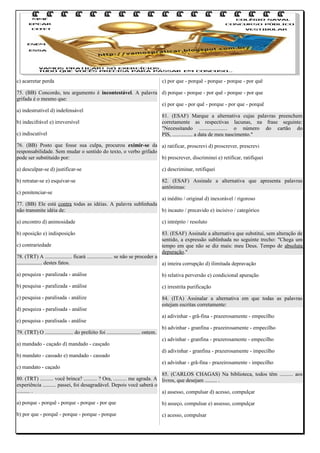 c) acarretar perda

c) por que - porquê - porque - porque - por quê

75. (BB) Concordo, teu argumento é incontestável. A palavra d) porque - porque - por quê - porque - por que
grifada é o mesmo que:
e) por que - por quê - porque - por que - porquê
a) indestrutível d) indefensável
81. (ESAF) Marque a alternativa cujas palavras preenchem
b) indecifrável e) irreversível
corretamente as respectivas lacunas, na frase seguinte:
"Necessitando ..................... o número do cartão do
c) indiscutível
PIS, ............... a data de meu nascimento."
76. (BB) Posto que fosse sua culpa, procurou eximir-se da a) ratificar, proscrevi d) proscrever, prescrevi
responsabilidade. Sem mudar o sentido do texto, o verbo grifado
pode ser substituído por:
b) prescrever, discriminei e) retificar, ratifiquei
a) desculpar-se d) justificar-se

c) descriminar, retifiquei

b) retratar-se e) esquivar-se

82. (ESAF) Assinale a alternativa que apresenta palavras
antônimas:

c) penitenciar-se

a) inédito / original d) inexorável / rigoroso
77. (BB) Ele está contra todas as idéias. A palavra sublinhada
não transmite idéia de:
b) incauto / precavido e) incisivo / categórico
a) encontro d) animosidade

c) intrépito / resoluto

b) oposição e) indisposição

83. (ESAF) Assinale a alternativa que substitui, sem alteração de
sentido, a expressão sublinhada no seguinte trecho: "Chega um
tempo em que não se diz mais: meu Deus. Tempo de absoluta
depuração."

c) contrariedade

78. (TRT) A .................... ficará ................... se não se proceder a
................... destes fatos.
a) inteira corrupção d) ilimitada depravação
a) pesquiza - paralizada - análise

b) relativa perversão e) condicional apuração

b) pesquisa - paralizada - análise

c) irrestrita purificação

c) pesquisa - paralisada - análize

84. (ITA) Assinalar a alternativa em que todas as palavras
estejam escritas corretamente:

d) pesquiza - paralisada - análise
e) pesquisa - paralisada - análise
79. (TRT) O ..................... do prefeito foi ......................... ontem.
a) mandado - caçado d) mandado - casçado
b) mandato - cassado e) mandado - cassado
c) mandato - caçado

a) adivinhar - grã-fina - prazerosamente - empecilho
b) advinhar - granfina - prazeirosamente - empecilho
c) advinhar - granfina - prazerosamente - empecilho
d) adivinhar - granfina - prazerosamente - impecilho
e) advinhar - grã-fina - prazeirosamente - impecilho

85. (CARLOS CHAGAS) Na biblioteca, todos têm .......... aos
80. (TRT) .......... você brinca? .......... ? Ora, .......... me agrada. A livros, que desejam ......... .
experiência .......... passei, foi desagradável. Depois você saberá o
.......... .
a) assesso, compulsar d) acesso, compulçar
a) porque - porquê - porque - porque - por que

b) asseço, compulsar e) assesso, compulçar

b) por que - porquê - porque - porque - porque

c) acesso, compulsar

 