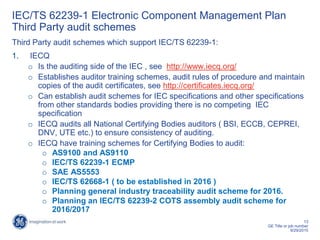13
GE Title or job number
9/29/2015
IEC/TS 62239-1 Electronic Component Management Plan
Third Party audit schemes
Third Party audit schemes which support IEC/TS 62239-1:
1. IECQ
o Is the auditing side of the IEC , see http://www.iecq.org/
o Establishes auditor training schemes, audit rules of procedure and maintain
copies of the audit certificates, see http://certificates.iecq.org/
o Can establish audit schemes for IEC specifications and other specifications
from other standards bodies providing there is no competing IEC
specification
o IECQ audits all National Certifying Bodies auditors ( BSI, ECCB, CEPREI,
DNV, UTE etc.) to ensure consistency of auditing.
o IECQ have training schemes for Certifying Bodies to audit:
o AS9100 and AS9110
o IEC/TS 62239-1 ECMP
o SAE AS5553
o IEC/TS 62668-1 ( to be established in 2016 )
o Planning general industry traceability audit scheme for 2016.
o Planning an IEC/TS 62239-2 COTS assembly audit scheme for
2016/2017
 