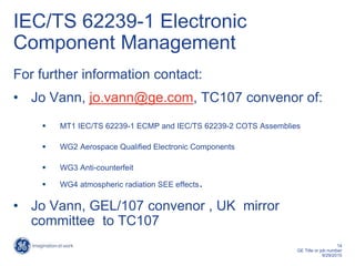 14
GE Title or job number
9/29/2015
IEC/TS 62239-1 Electronic
Component Management
For further information contact:
• Jo Vann, jo.vann@ge.com, TC107 convenor of:
 MT1 IEC/TS 62239-1 ECMP and IEC/TS 62239-2 COTS Assemblies
 WG2 Aerospace Qualified Electronic Components
 WG3 Anti-counterfeit
 WG4 atmospheric radiation SEE effects.
• Jo Vann, GEL/107 convenor , UK mirror
committee to TC107
 