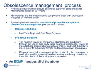 4
GE Title or job number
9/29/2015
Obsolescence management process
• Avionics producers must ensure continued supply of components for
maintenance cycles of 20+ years
• Microcircuits are the most dynamic components often with production
lifecycles of 5 years or less
• Avionics producers need a reactive and pro-active component
obsolescence management process which allows:
 Reactive solutions:
o Last Time Buys and One Time Buys etc.
 Pro-active solutions:
o The periodic review of component obsolescence predictions
through the use of third party tools, sourcing intelligence, review of
manufacturer product change notices (PCNs) and Last Time Buys
etc. in order to substitute ‘form fit and function active’ alternatives
o Obsolescence risk assessment of the product to plan redesigns or
product upgrades as considered necessary in a timely manner to
meet the needs of the business and customer
• An ECMP manages all of the above
 