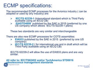 5
GE Title or job number
9/29/2015
ECMP specifications:
The recommended ECMP processes for the Avionics industry ( can be
adapted or used by any industry) are:
 IEC/TS 62239-1 (International standard which is Third Party
auditable using an IECQ CB)
 EIASTD4899 published by the SAE in 2015 (preferred by one
US company which allows IEC/TS 62239-1 plans)
These two standards are very similar and interchangeable
There are also new ECMP processes for COTS assemblies:
 EIA933 published by the SAE in 2015 (preferred by one US
company)
 IEC/TS 62239-2 ( for international use and in draft which will be
Third Party auditable using an IECQ CB)
IEC/TS 62239-2 will allow the use of EIA933 plans and are very
similar.
All refer to: IEC/TS62402 and/or TechAmerica STD0016
obsolescence management standards
 
