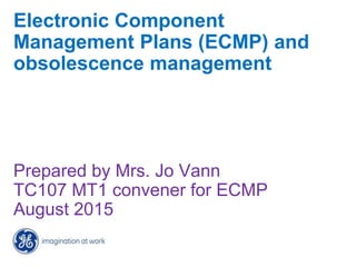 Electronic Component
Management Plans (ECMP) and
obsolescence management
Prepared by Mrs. Jo Vann
TC107 MT1 convener for ECMP
August 2015
 