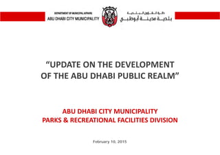 “UPDATE ON THE DEVELOPMENT 
OF THE ABU DHABI PUBLIC REALM”
February 10, 2015
ABU DHABI CITY MUNICIPALITY
PARKS & RECREATIONAL FACILITIES DIVISION
 