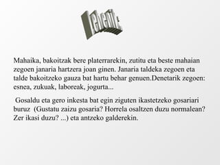 Mahaika, bakoitzak bere platerrarekin, zutitu eta beste mahaian zegoen janaria hartzera joan ginen. Janaria taldeka zegoen eta talde bakoitzeko gauza bat hartu behar genuen.Denetarik zegoen: esnea, zukuak, laboreak, jogurta... Gosaldu eta gero inkesta bat egin ziguten ikastetzeko gosariari buruz  (Gustatu zaizu gosaria? Horrela osaltzen duzu normalean? Zer ikasi duzu? ...) eta antzeko galderekin. Lehenik: 