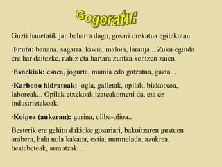 Guzti hauetatik jan beharra dago, gosari orekatua egitekotan: ·Fruta:  banana, sagarra, kiwia, maloia, laranja... Zuku eginda ere har daitezke, nahiz eta hartara zuntza kentzen zaien. ·Esnekiak:  esnea, jogurta, mamia edo gatzatua, gazta... ·Karbono hidratoak:   ogia, gailetak, opilak, bizkotxoa, laboreak... Opilak etxekoak izateakomeni da, eta ez industrietakoak.  ·Koipea (aukeran):  gurina, oliba-olioa...  Besterik ere gehitu dakioke gosariari, bakoitzaren gustuen arabera, hala nola kakaoa, eztia, marmelada, azukrea, hestebeteak, arrautzak... Gogoratu: 
