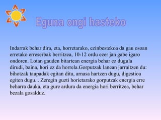 Indarrak behar dira, eta, horretarako, ezinbestekoa da gau osoan erretako erreserbak berritzea, 10-12 ordu ezer jan gabe igaro ondoren. Lotan gauden bitartean energia behar ez dugula dirudi, baina, hori ez da horrela.Gorputzak lanean jarraitzen du: bihotzak taupadak egitan ditu, arnasa hartzen dugu, digestioa egiten dugu... Zeregin guzti horietarako gorputzak energia erre beharra dauka, eta gure ardura da energia hori berritzea, behar bezala gosalduz. Eguna ongi hasteko  