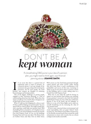 DON’T BE A kept woman 
If a breathtaking D&G purse is your idea of a pension 
plan, you might need to think again, says financial 
planning advisor JOANNE SMITH. 
It’s no secret that there is a general lack of 
enthusiasm when it comes to pensions. As 
a financial advisor, I can’t get enough of the 
excitement that goes along with investing for 
retirement, but for most people, the word 
“pension” just conjures up thoughts of confusing 
financial jargon and boring numbers. 
One of the biggest challenges in getting people 
engaged in their retirement planning, is a lack of 
understanding about how they work. Where does that 
money actually go every month when it disappears out 
of their bank account or pay packet? 
What if I told you that shopping for a dress or pair 
of shoes could be helping your pension plan? Say you 
spent €250 on a dress in Reiss. You might wonder how 
such a purchase could help your pension fund. Well, 
the building Reiss is situated in, on St Stephen’s Green 
in Dublin, is one of the buildings owned by the Friends 
First Irish Property Fund. So, too, are the buildings 
housing Oasis and Coast next door; The Disney Store 
on Grafton Street; and Alias Tom on Duke Street. 
BAG, DOLCE & GABBANA, €3,450 AT NET-A-PORTER.COM 
With returns on this fund being generated through 
capital growth and rental income yields, buying 
that dress from Reiss is surely contributing to the 
profitability and success of this store, increasing its 
ability to pay its rent and its desire to remain a tenant 
in that building, and as a result, adding value to a 
Friends First Irish Property Fund. 
What else in your daily life could be having an 
impact on your pension fund without you realising? 
If your pension is invested in the Irish Life Indexed 
Global Equity Fund, you own a little piece of Ryanair. 
Ryanair is one of the fund’s top ten holdings, so 
believe it or not, all of those flights you’ve taken are 
actually benefitting you by increasing the value of 
your pension fund. 
If you’re more concerned about environmental and 
social responsibility, there are good “ethical” funds 
out there too. The Dolmen Green Effects Fund invests 
in 30 ethically-screened stocks from around the world 
and promises to invest only in stocks that are ethical, 
ecological and socially sustainable. 
Work/Life 
IMAGE.ie | 145 
