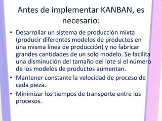 Antes de implementar KANBAN, es
necesario:
• Desarrollar un sistema de producción mixta
(producir diferentes modelos de productos en
una misma línea de producción) y no fabricar
grandes cantidades de un solo modelo. Se facilita
una disminución del tamaño del lote si el número
de los modelos de productos aumentan.
• Mantener constante la velocidad de proceso de
cada pieza.
• Minimizar los tiempos de transporte entre los
procesos.
 