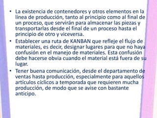 • La existencia de contenedores y otros elementos en la
línea de producción, tanto al principio como al final de
un proceso, que servirán para almacenar las piezas y
transportarlas desde el final de un proceso hasta el
principio de otro y viceversa.
• Establecer una ruta de KANBAN que refleje el flujo de
materiales, es decir, designar lugares para que no haya
confusión en el manejo de materiales. Esta confusión
debe hacerse obvia cuando el material está fuera de su
lugar.
• Tener buena comunicación, desde el departamento de
ventas hasta producción, especialmente para aquellos
artículos cíclicos a temporada que requieren mucha
producción, de modo que se avise con bastante
anticipo.
 