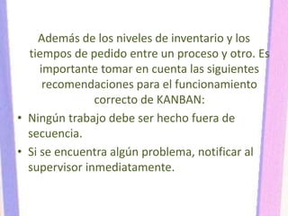 Además de los niveles de inventario y los
tiempos de pedido entre un proceso y otro. Es
importante tomar en cuenta las siguientes
recomendaciones para el funcionamiento
correcto de KANBAN:
• Ningún trabajo debe ser hecho fuera de
secuencia.
• Si se encuentra algún problema, notificar al
supervisor inmediatamente.
 
