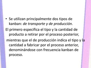 • Se utilizan principalmente dos tipos de
kanban: de transporte y de producción.
El primero especifica el tipo y la cantidad de
producto a retirar por el proceso posterior,
mientras que el de producción indica el tipo y la
cantidad a fabricar por el proceso anterior,
denominándose con frecuencia kanban de
proceso.
 