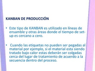 KANBAN DE PRODUCCIÓN
• Este tipo de KANBAN es utilizado en líneas de
ensamble y otras áreas donde el tiempo de set-
up es cercano a cero.
• Cuando las etiquetas no pueden ser pegadas al
material por ejemplo, si el material esta siendo
tratado bajo calor estas deberán ser colgadas
cerca del lugar de tratamiento de acuerdo a la
secuencia dentro del proceso.
 