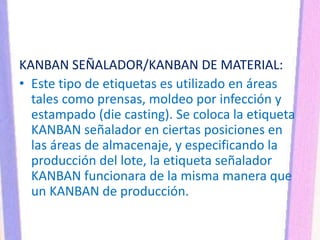 KANBAN SEÑALADOR/KANBAN DE MATERIAL:
• Este tipo de etiquetas es utilizado en áreas
tales como prensas, moldeo por infección y
estampado (die casting). Se coloca la etiqueta
KANBAN señalador en ciertas posiciones en
las áreas de almacenaje, y especificando la
producción del lote, la etiqueta señalador
KANBAN funcionara de la misma manera que
un KANBAN de producción.
 