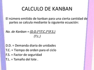 CALCULO DE KANBAN
El número emitido de kanban para una cierta cantidad de
partes se calcula mediante la siguiente ecuación:
No. de Kanban = (D.D.)*(T.C.)*(F.S.)
(T.L.)
D.D. = Demanda diaria de unidades
T.C. = Tiempo de orden para el ciclo
F.S. = Factor de seguridad
T.L. = Tamaño del lote .
 