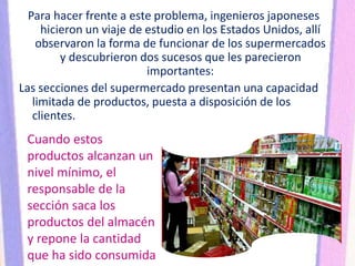 Para hacer frente a este problema, ingenieros japoneses
hicieron un viaje de estudio en los Estados Unidos, allí
observaron la forma de funcionar de los supermercados
y descubrieron dos sucesos que les parecieron
importantes:
Las secciones del supermercado presentan una capacidad
limitada de productos, puesta a disposición de los
clientes.
Cuando estos
productos alcanzan un
nivel mínimo, el
responsable de la
sección saca los
productos del almacén
y repone la cantidad
que ha sido consumida
 