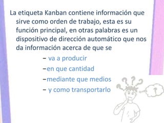 La etiqueta Kanban contiene información que
sirve como orden de trabajo, esta es su
función principal, en otras palabras es un
dispositivo de dirección automático que nos
da información acerca de que se
− va a producir
−en que cantidad
−mediante que medios
− y como transportarlo
 