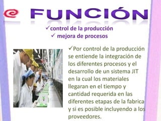 control de la producción
 mejora de procesos
Por control de la producción
se entiende la integración de
los diferentes procesos y el
desarrollo de un sistema JIT
en la cual los materiales
llegaran en el tiempo y
cantidad requerida en las
diferentes etapas de la fabrica
y si es posible incluyendo a los
proveedores.
 
