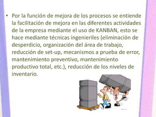 • Por la función de mejora de los procesos se entiende
la facilitación de mejora en las diferentes actividades
de la empresa mediante el uso de KANBAN, esto se
hace mediante técnicas ingenieriles (eliminación de
desperdicio, organización del área de trabajo,
reducción de set-up, mecanismos a prueba de error,
mantenimiento preventivo, mantenimiento
productivo total, etc.), reducción de los niveles de
inventario.
 