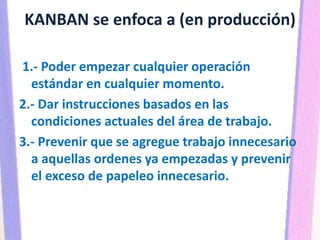 KANBAN se enfoca a (en producción)
1.- Poder empezar cualquier operación
estándar en cualquier momento.
2.- Dar instrucciones basados en las
condiciones actuales del área de trabajo.
3.- Prevenir que se agregue trabajo innecesario
a aquellas ordenes ya empezadas y prevenir
el exceso de papeleo innecesario.
 
