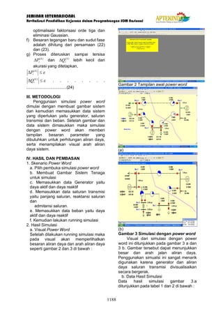SEMINAR INTERNASIONAL
Revitalisasi Pendidikan Kejuruan dalam Pengembangan SDM Nasional
1188
optimalisasi faktorisasi orde tiga dan
eliminasi Gaussian.
f) Besaran tegangan baru dan sudut fase
adalah dihitung dari persamaan (22)
dan (23).
g) Proses diteruskan sampai tersisa
)
(k
i
P
D dan )
(k
i
Q
D lebih kecil dari
akurasi yang ditetapkan,
e
£
D )
(k
i
P
e
£
D )
(k
i
Q . . . . . . . .
...................................(24)
III. METODOLOGI
Penggunaan simulasi power word
dimulai dengan membuat gambar sistem
dan kemudian memasukkan data sistem
yang diperlukan yaitu generator, saluran
transmisi dan beban. Setelah gambar dan
data sistem dimasukkan maka simulasi
dengan power word akan memberi
tampilan besaran parameter yang
dibutuhkan untuk perhitungan aliran daya,
serta menampilakan visual arah aliran
daya sistem.
IV. HASIL DAN PEMBASAN
1. Skenario Power Word
a. Pilih pembuka simulasi power word
b. Membuat Gambar Sistem Tenaga
untuk simulasi
c. Memasukkan data Generator yaitu
daya aktif dan daya reaktif
d. Memasukkan data saturan transmisi
yaitu panjang saluran, reaktansi saluran
dan
admitansi saluran.
e. Memasukkan data beban yaitu daya
aktif dan daya reaktif
f. Kemudian lakukan running simulasi
2. Hasil Simulasi
a. Visual Power Word
Setelah dilakukan running simulasi maka
pada visual akan memperlihatkan
besaran aliran daya dan arah aliran daya
seperti gambar 2 dan 3 di bawah :
Gambar 2 Tampilan awal power word
(a)
(b)
Gambar 3 Simulasi dengan power word
Visual dari simulasi dengan power
word ini ditunjukkan pada gambar 3 a dan
3 b. Gambar tersebut dapat menunjukkan
besar dan arah jalan aliran daya.
Penggunakan simualsi ini sangat menarik
digunakan karena generator dan aliran
daya saluran transmisi divisualisaikan
secara bergerak.
b. Data Hasil Simulasi
Data hasil simulasi gambar 3.a
ditunjukkan pada tabel 1 dan 2 di bawah :
 