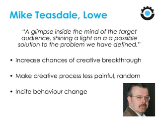 Mike Teasdale, Lowe
“A glimpse inside the mind of the target
audience, shining a light on a a possible
solution to the problem we have defined.”
• Increase chances of creative breakthrough
• Make creative process less painful, random
• Incite behaviour change
 