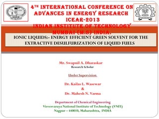 4 th InternatIonal ConferenCe on
advanCes In energy researCh
ICear-2013
IndIan InstItute of teChnology
MuMbaI (M.s) IndIa.

IONIC LIQUIDS:- ENERGY EFFICIENT GREEN SOLVENT FOR THE
EXTRACTIVE DESULFURIZATION OF LIQUID FUELS

Mr. Swapnil A. Dharaskar
Research Scholar

Under Supervision

Dr. Kailas L. Wasewar
&
Dr. Mahesh N. Varma
Department of Chemical Engineering
Visvesvaraya National Institute of Technology (VNIT)
Nagpur – 440010, Maharashtra, INDIA

 